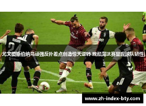 尤文图斯伯纳乌顽强反扑差点创造惊天逆转 残酷淘汰赛显现球队韧性
