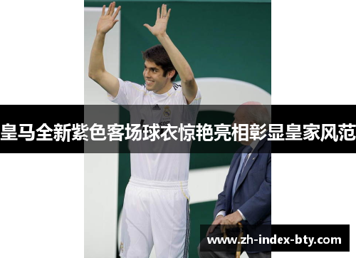 皇马全新紫色客场球衣惊艳亮相彰显皇家风范