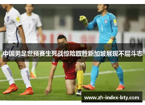 中国男足世预赛生死战惊险取胜新加坡展现不屈斗志 中国男足世预赛生死战惊险取胜新加坡展现不屈斗志