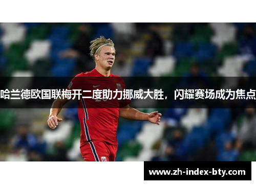 哈兰德欧国联梅开二度助力挪威大胜，闪耀赛场成为焦点