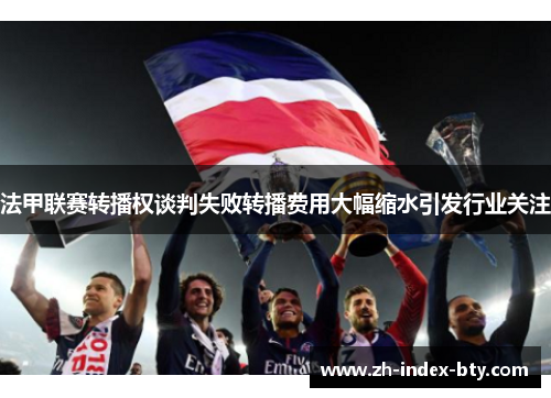 法甲联赛转播权谈判失败转播费用大幅缩水引发行业关注