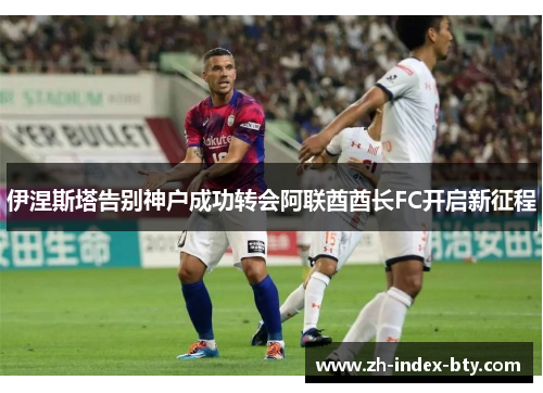伊涅斯塔告别神户成功转会阿联酋酋长FC开启新征程